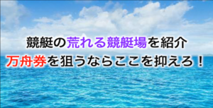 荒れる競艇場の特徴と共通点は？万舟券を狙う上で大事なポイントを徹底解説！画像